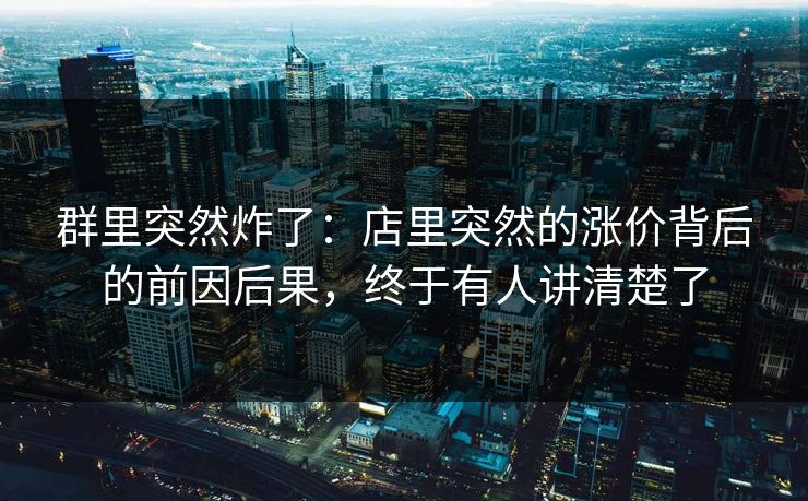 群里突然炸了:店里突然的涨价背后的前因后果,终于有人讲清楚了 群里突然炸了:店里突然的涨价背后的前因后果,终于有人讲清楚了