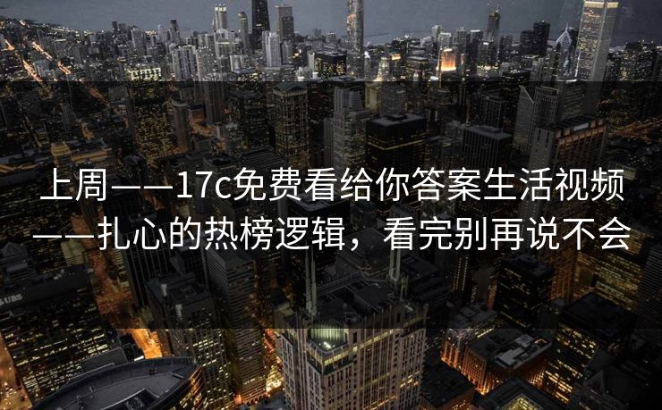 上周——17c免费看给你答案生活视频——扎心的热榜逻辑，看完别再说不会