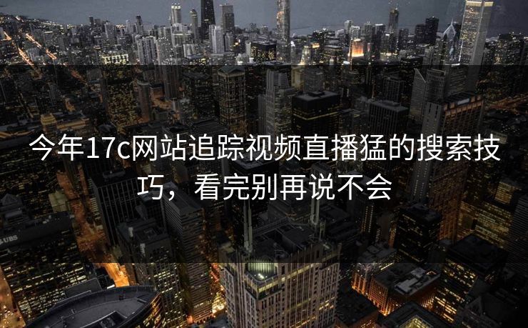今年17c网站追踪视频直播猛的搜索技巧，看完别再说不会