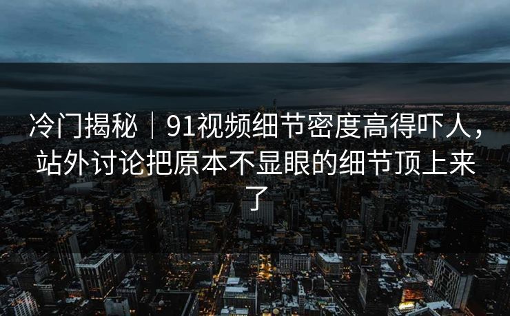 冷门揭秘｜91视频细节密度高得吓人，站外讨论把原本不显眼的细节顶上来了