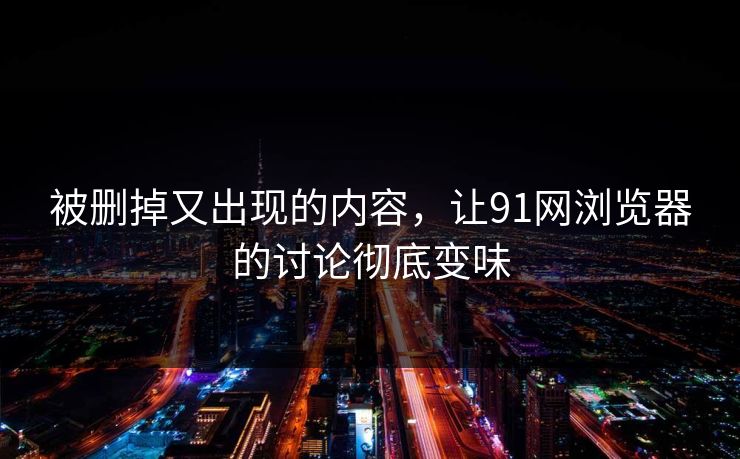 被删掉又出现的内容，让91网浏览器的讨论彻底变味