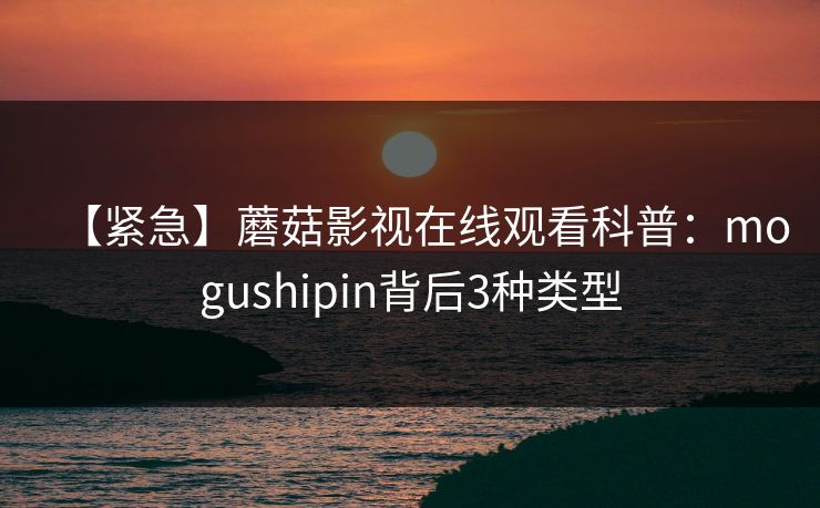 【紧急】蘑菇影视在线观看科普：mogushipin背后3种类型