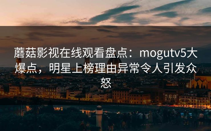 蘑菇影视在线观看盘点:mogutv5大爆点,明星上榜理由异常令人引发众怒 蘑菇影视在线观看盘点:mogutv5大爆点,明星上榜理由异常令人引发众怒
