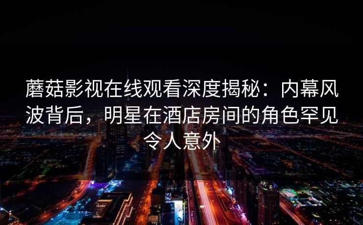 蘑菇影视在线观看深度揭秘:内幕风波背后,明星在酒店房间的角色罕见令人意外 蘑菇影视在线观看深度揭秘:内幕风波背后,明星在酒店房间的角色罕见令人意外