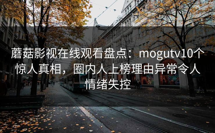 蘑菇影视在线观看盘点:mogutv10个惊人真相,圈内人上榜理由异常令人情绪失控 蘑菇影视在线观看盘点:mogutv10个惊人真相,圈内人上榜理由异常令人情绪失控