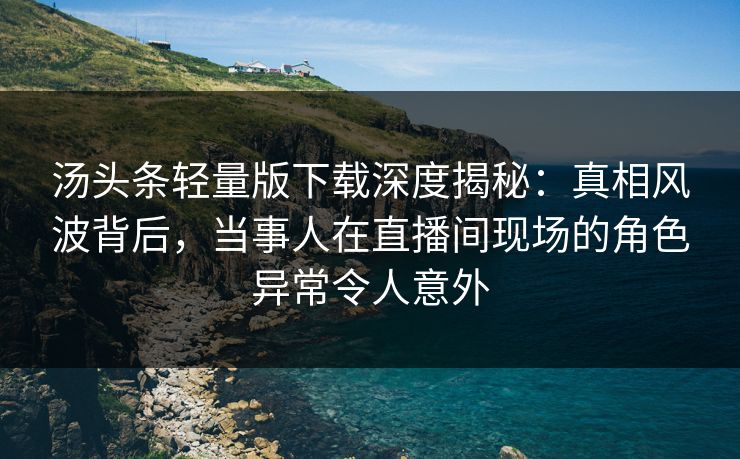 汤头条轻量版下载深度揭秘：真相风波背后，当事人在直播间现场的角色异常令人意外