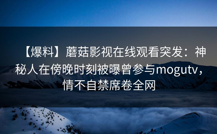 【爆料】蘑菇影视在线观看突发：神秘人在傍晚时刻被曝曾参与mogutv，情不自禁席卷全网