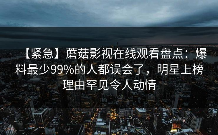 【紧急】蘑菇影视在线观看盘点：爆料最少99%的人都误会了，明星上榜理由罕见令人动情