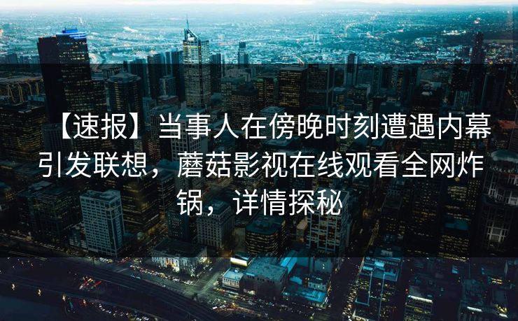 【速报】当事人在傍晚时刻遭遇内幕引发联想,蘑菇影视在线观看全网炸锅,详情探秘 【速报】当事人在傍晚时刻遭遇内幕引发联想,蘑菇影视在线观看全网炸锅,详情探秘