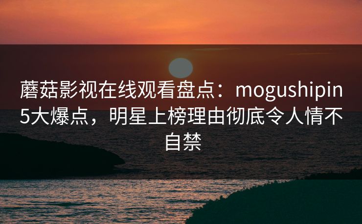 蘑菇影视在线观看盘点:mogushipin5大爆点,明星上榜理由彻底令人情不自禁 蘑菇影视在线观看盘点:mogushipin5大爆点,明星上榜理由彻底令人情不自禁