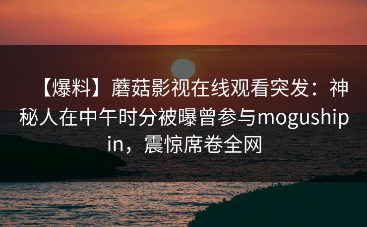 【爆料】蘑菇影视在线观看突发：神秘人在中午时分被曝曾参与mogushipin，震惊席卷全网