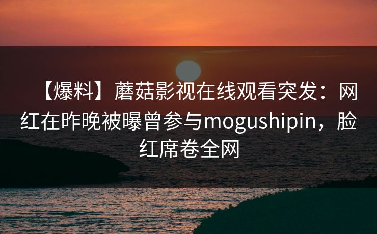 【爆料】蘑菇影视在线观看突发：网红在昨晚被曝曾参与mogushipin，脸红席卷全网