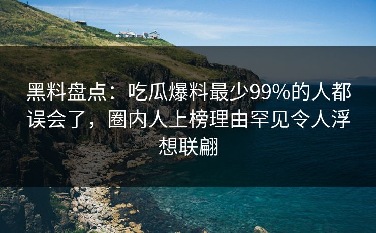 黑料盘点：吃瓜爆料最少99%的人都误会了，圈内人上榜理由罕见令人浮想联翩