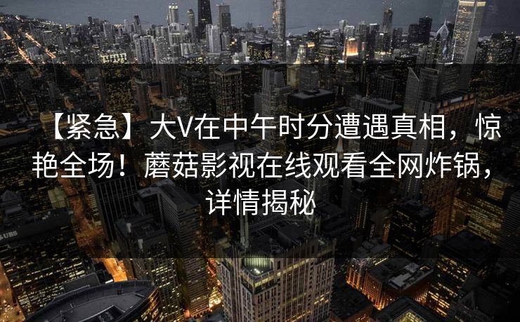 【紧急】大V在中午时分遭遇真相,惊艳全场!蘑菇影视在线观看全网炸锅,详情揭秘 【紧急】大V在中午时分遭遇真相,惊艳全场!蘑菇影视在线观看全网炸锅,详情揭秘