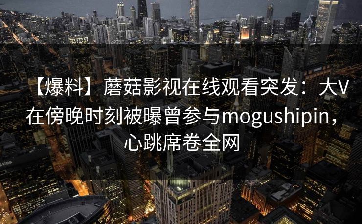 【爆料】蘑菇影视在线观看突发：大V在傍晚时刻被曝曾参与mogushipin，心跳席卷全网
