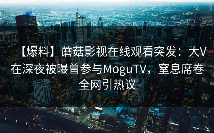 【爆料】蘑菇影视在线观看突发：大V在深夜被曝曾参与MoguTV，窒息席卷全网引热议