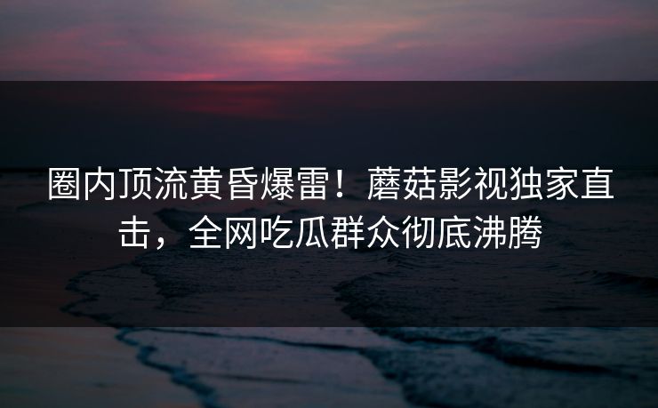 圈内顶流黄昏爆雷!蘑菇影视独家直击,全网吃瓜群众彻底沸腾 圈内顶流黄昏爆雷!蘑菇影视独家直击,全网吃瓜群众彻底沸腾