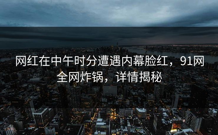 网红在中午时分遭遇内幕脸红，91网全网炸锅，详情揭秘