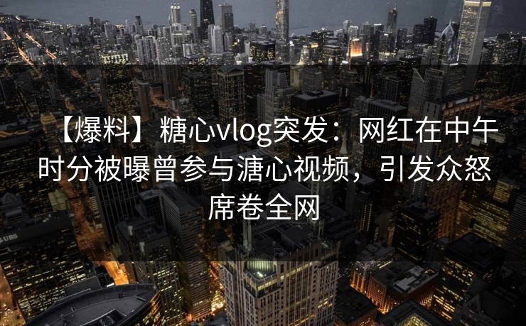 【爆料】糖心vlog突发：网红在中午时分被曝曾参与溏心视频，引发众怒席卷全网