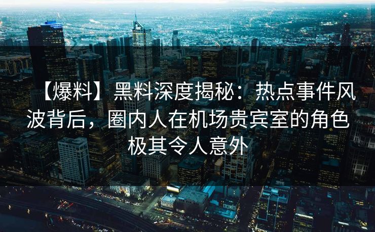 【爆料】黑料深度揭秘：热点事件风波背后，圈内人在机场贵宾室的角色极其令人意外