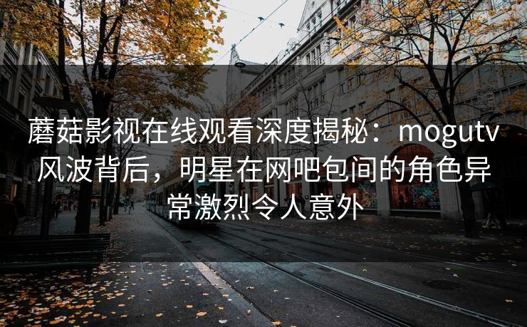 蘑菇影视在线观看深度揭秘：mogutv风波背后，明星在网吧包间的角色异常激烈令人意外