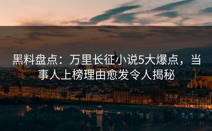 黑料盘点：万里长征小说5大爆点，当事人上榜理由愈发令人揭秘