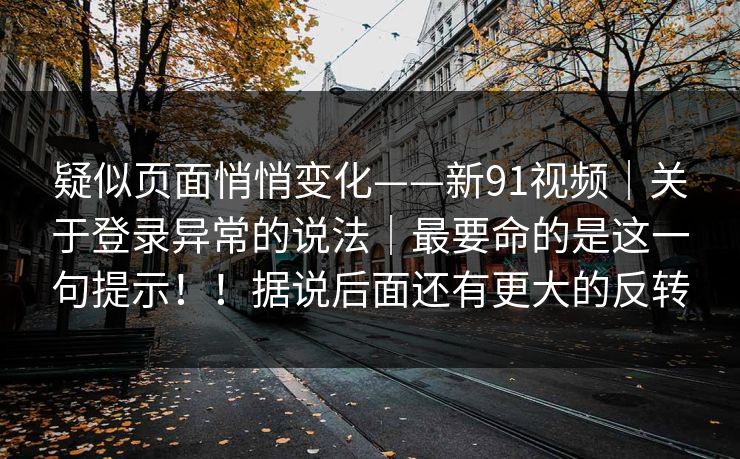 疑似页面悄悄变化——新91视频｜关于登录异常的说法｜最要命的是这一句提示！！据说后面还有更大的反转